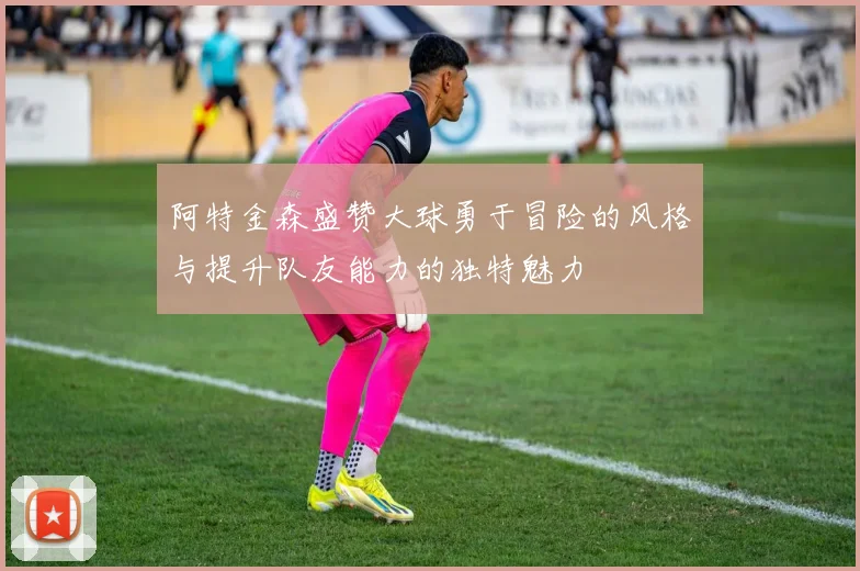 阿特金森盛赞大球勇于冒险的风格与提升队友能力的独特魅力
