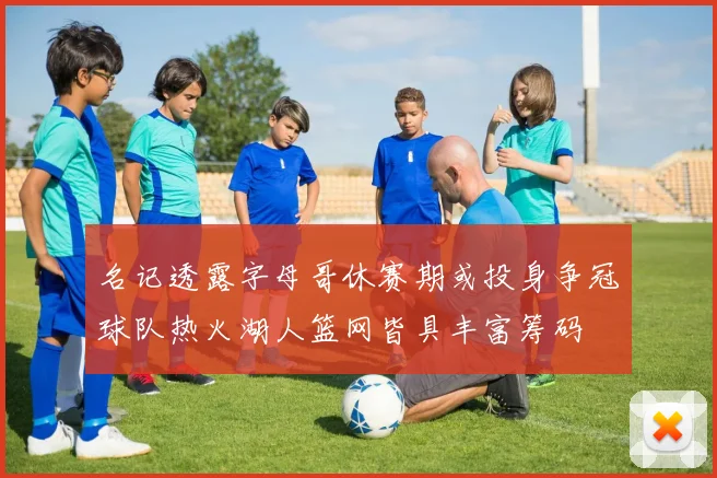 名记透露字母哥休赛期或投身争冠球队热火湖人篮网皆具丰富筹码