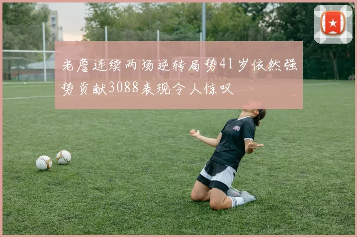 老詹连续两场逆转局势41岁依然强势贡献3088表现令人惊叹