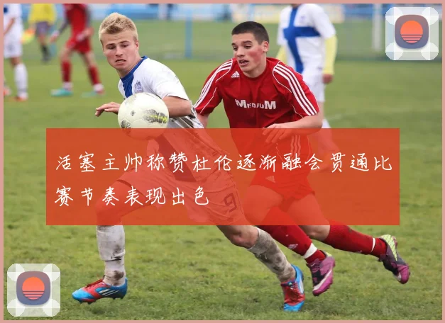 活塞主帅称赞杜伦逐渐融会贯通比赛节奏表现出色