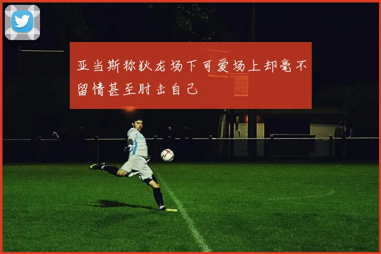 亚当斯称狄龙场下可爱场上却毫不留情甚至肘击自己