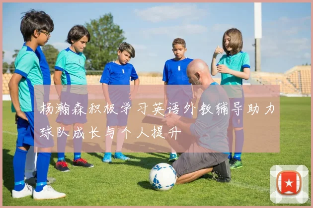 杨瀚森积极学习英语外教辅导助力球队成长与个人提升
