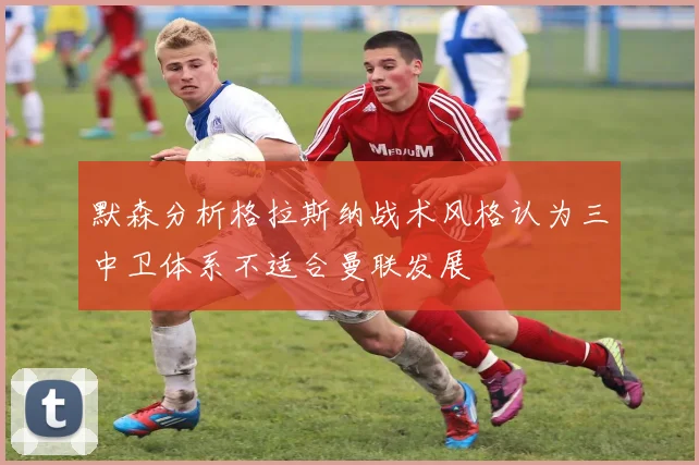 默森分析格拉斯纳战术风格认为三中卫体系不适合曼联发展