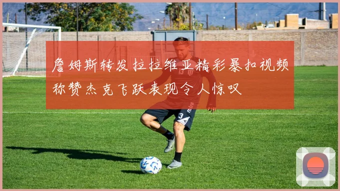 詹姆斯转发拉拉维亚精彩暴扣视频称赞杰克飞跃表现令人惊叹