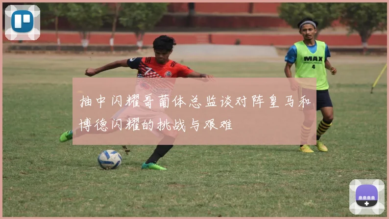 抽中闪耀哥葡体总监谈对阵皇马和博德闪耀的挑战与艰难