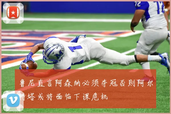 鲁尼直言阿森纳必须夺冠否则阿尔特塔或将面临下课危机