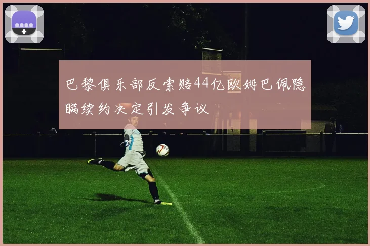 巴黎俱乐部反索赔44亿欧姆巴佩隐瞒续约决定引发争议