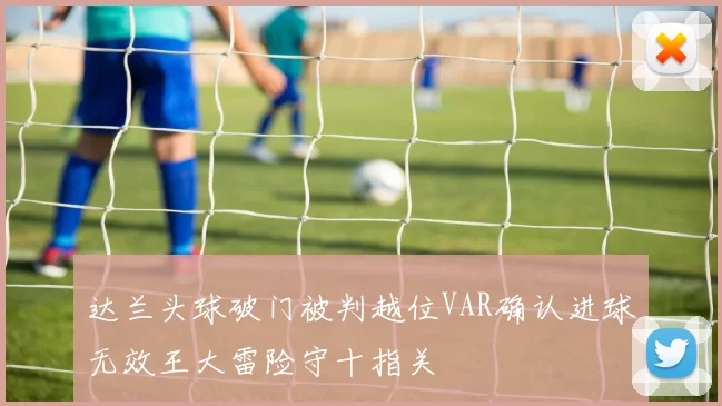 达兰头球破门被判越位VAR确认进球无效王大雷险守十指关
