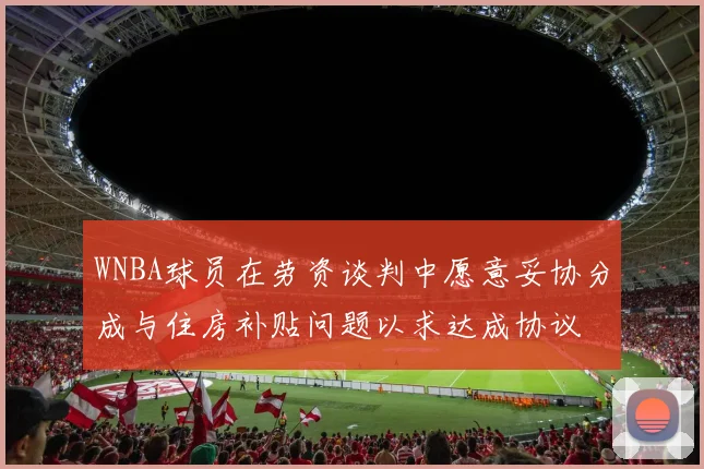 WNBA球员在劳资谈判中愿意妥协分成与住房补贴问题以求达成协议