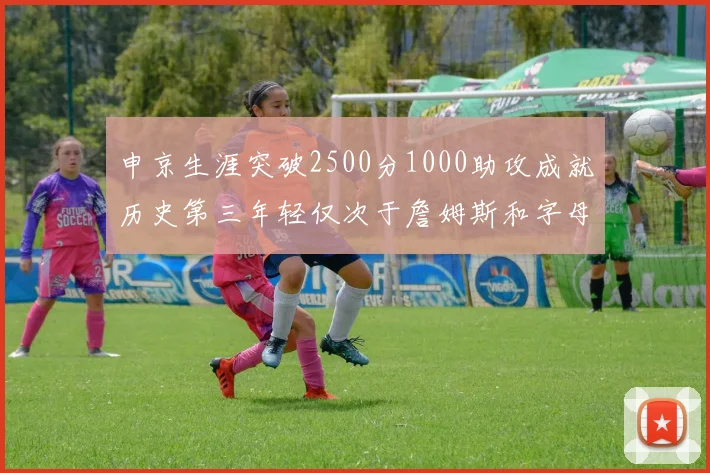 申京生涯突破2500分1000助攻成就历史第三年轻仅次于詹姆斯和字母哥