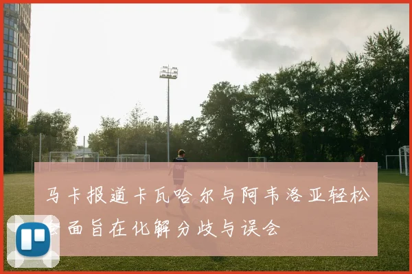 马卡报道卡瓦哈尔与阿韦洛亚轻松会面旨在化解分歧与误会