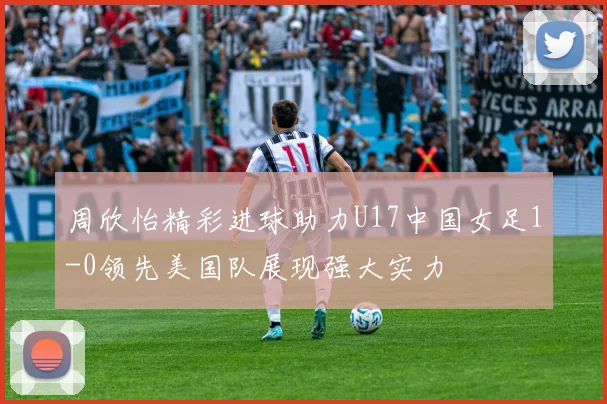 周欣怡精彩进球助力U17中国女足1-0领先美国队展现强大实力