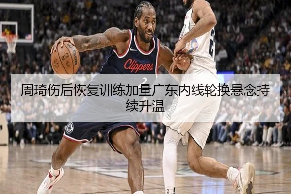 周琦伤后恢复训练加量广东内线轮换悬念持续升温 - MKSPORTS